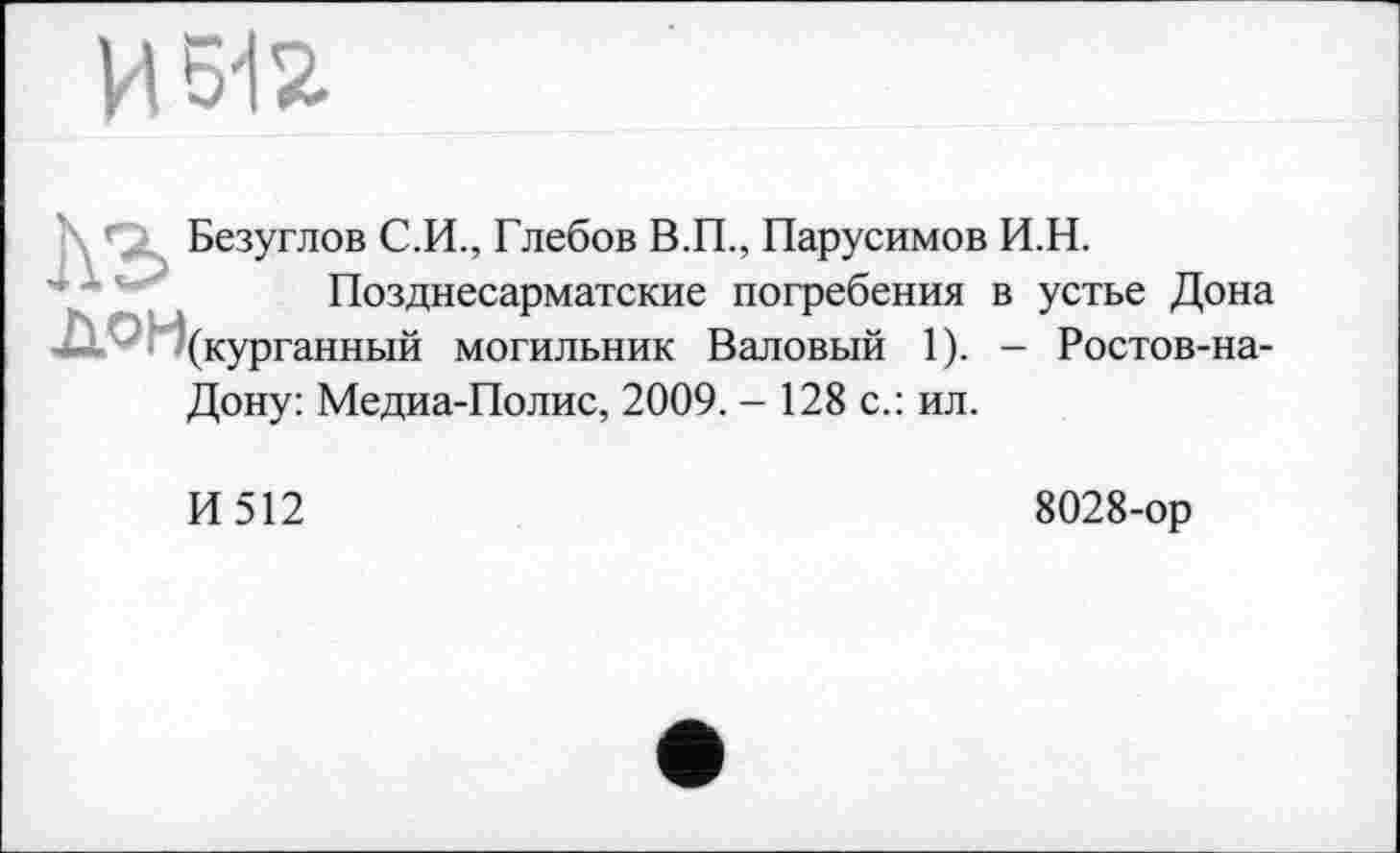 ﻿И 6І2
\ ’’Х Безуглов С.И., Глебов В.П., Парусимов И.Н.
Позднесарматские погребения в устье Дона ^(курганный могильник Валовый 1). - Ростов-на-
Дону: Медиа-Полис, 2009. - 128 с.: ил.
И512
8028-ор